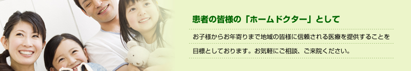 患者の皆様の「ホームドクター」として　お子様からお年寄りまで地域の皆様に信頼される医療を提供することを目標としております。お気軽にご相談、ご来院ください。